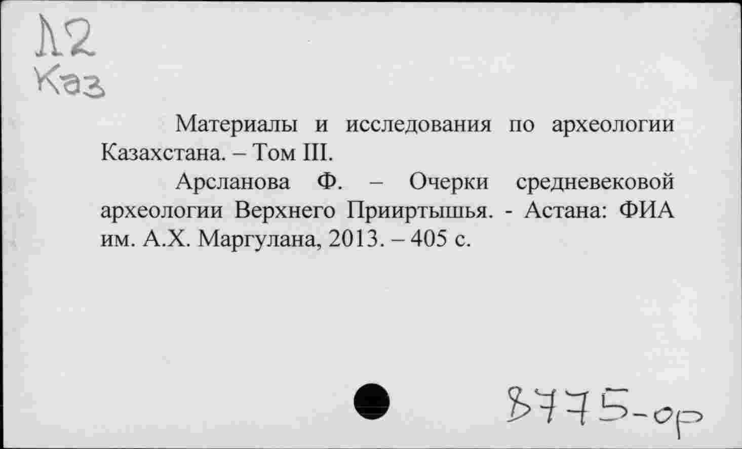 ﻿
Материалы и исследования по археологии Казахстана. - Том III.
Арсланова Ф. - Очерки средневековой археологии Верхнего Прииртышья. - Астана: ФИ А им. А.Х. Маргулана, 2013. - 405 с.